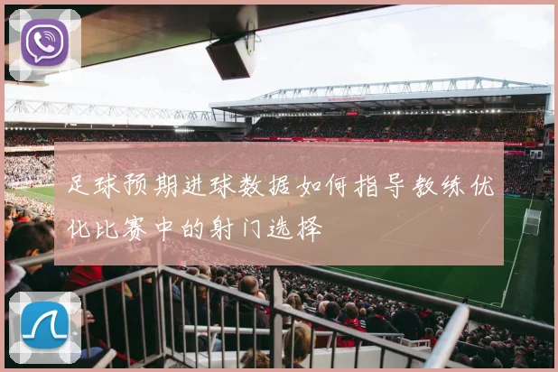 足球预期进球数据如何指导教练优化比赛中的射门选择